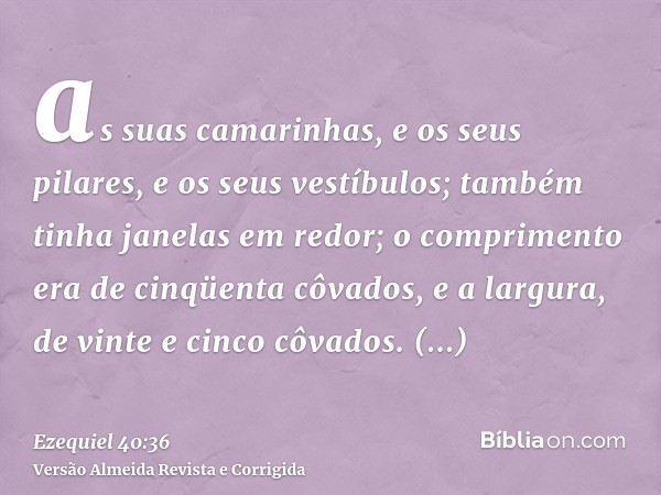 as suas camarinhas, e os seus pilares, e os seus vestíbulos; também tinha janelas em redor; o comprimento era de cinqüenta côvados, e a largura, de vinte e cinc