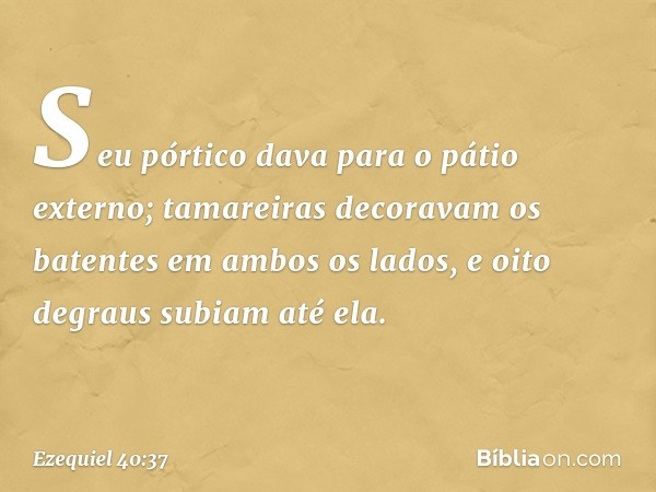 Seu pórtico dava para o pátio externo; tamareiras decoravam os batentes em ambos os lados, e oito degraus subiam até ela. -- Ezequiel 40:37