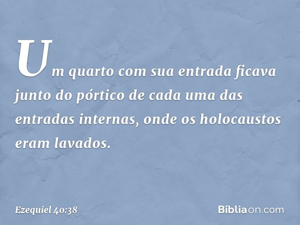 Um quarto com sua entrada ficava junto do pórtico de cada uma das entradas internas, onde os holocaustos eram lavados. -- Ezequiel 40:38