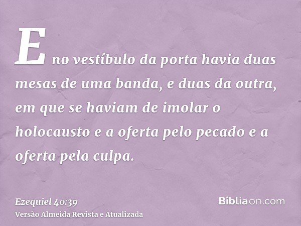 E no vestíbulo da porta havia duas mesas de uma banda, e duas da outra, em que se haviam de imolar o holocausto e a oferta pelo pecado e a oferta pela culpa.