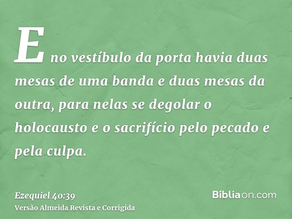 E no vestíbulo da porta havia duas mesas de uma banda e duas mesas da outra, para nelas se degolar o holocausto e o sacrifício pelo pecado e pela culpa.