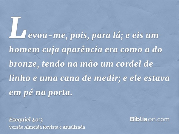 Levou-me, pois, para lá; e eis um homem cuja aparência era como a do bronze, tendo na mão um cordel de linho e uma cana de medir; e ele estava em pé na porta.