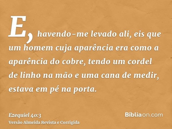 E, havendo-me levado ali, eis que um homem cuja aparência era como a aparência do cobre, tendo um cordel de linho na mão e uma cana de medir, estava em pé na po