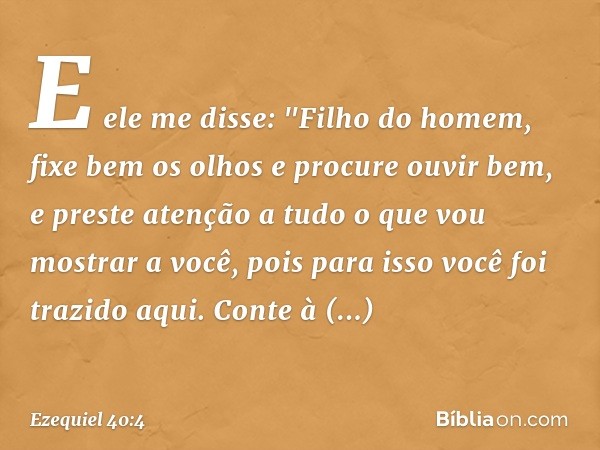 E ele me disse: "Filho do homem, fixe bem os olhos e procure ouvir bem, e preste atenção a tudo o que vou mostrar a você, pois para isso você foi trazido aqui. 