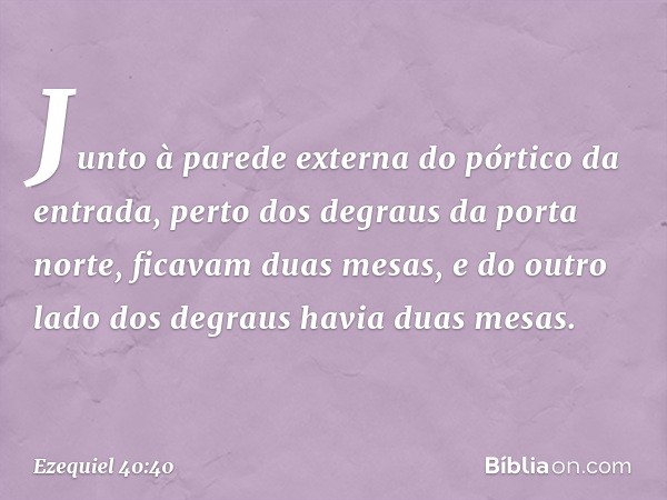 Jun­to à parede externa do pórtico da entrada, perto dos degraus da porta norte, ficavam duas mesas, e do outro lado dos degraus havia duas mesas. -- Ezequiel 4