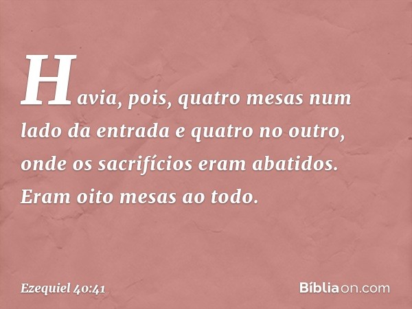 Havia, pois, quatro mesas num lado da entrada e quatro no outro, onde os sacrifícios eram abatidos. Eram oito mesas ao todo. -- Ezequiel 40:41