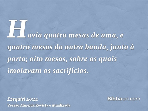 Havia quatro mesas de uma, e quatro mesas da outra banda, junto à porta; oito mesas, sobre as quais imolavam os sacrifícios.