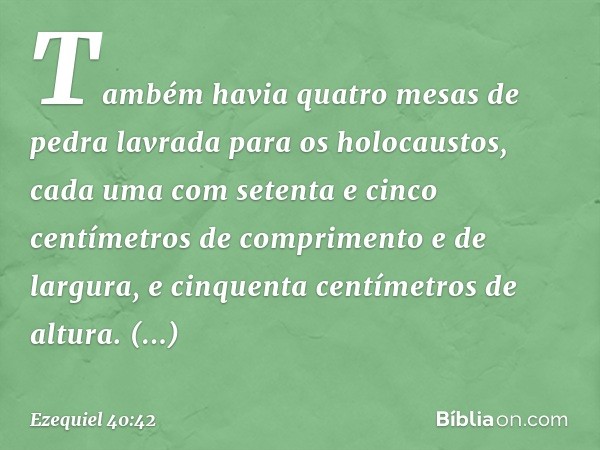 Também havia quatro mesas de pedra lavrada para os holocaustos, cada uma com setenta e cinco centímetros de comprimento e de largura, e cinquenta centímetros de