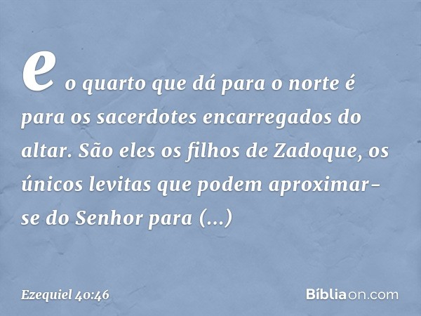 e o quarto que dá para o norte é para os sacerdotes encarregados do altar. São eles os filhos de Zadoque, os únicos levitas que podem aproximar-se do Senhor par