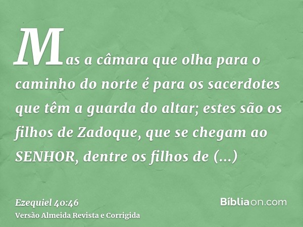 Mas a câmara que olha para o caminho do norte é para os sacerdotes que têm a guarda do altar; estes são os filhos de Zadoque, que se chegam ao SENHOR, dentre os