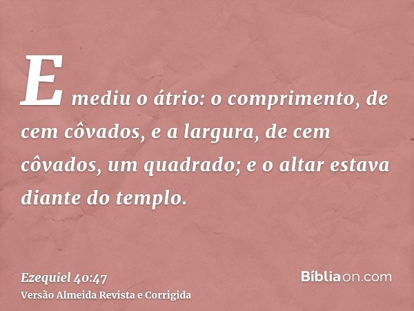 E mediu o átrio: o comprimento, de cem côvados, e a largura, de cem côvados, um quadrado; e o altar estava diante do templo.
