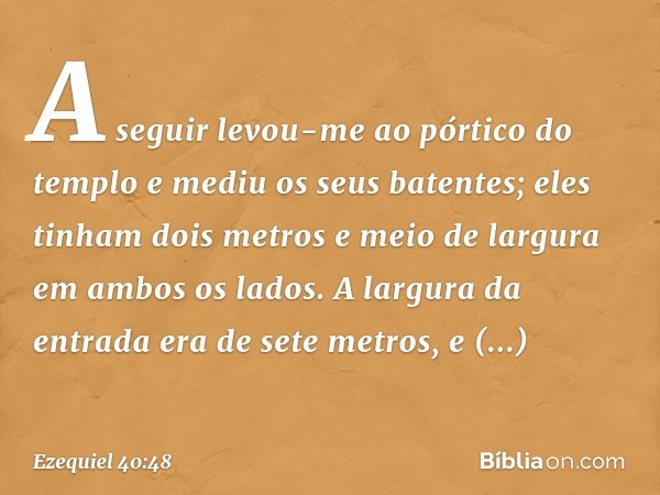 A seguir levou-me ao pórtico do templo e mediu os seus batentes; eles tinham dois metros e meio de largura em ambos os lados. A largura da entrada era de sete m