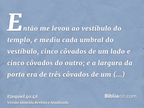 Então me levou ao vestíbulo do templo, e mediu cada umbral do vestíbulo, cinco côvados de um lado e cinco côvados do outro; e a largura da porta era de três côv