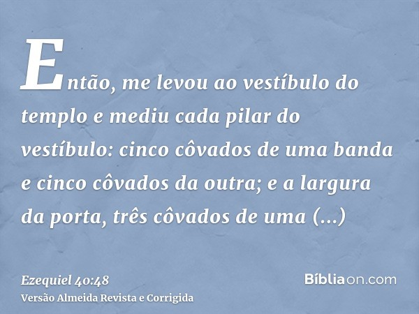 Então, me levou ao vestíbulo do templo e mediu cada pilar do vestíbulo: cinco côvados de uma banda e cinco côvados da outra; e a largura da porta, três côvados 