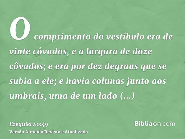 O comprimento do vestíbulo era de vinte côvados, e a largura de doze côvados; e era por dez degraus que se subia a ele; e havia colunas junto aos umbrais, uma d