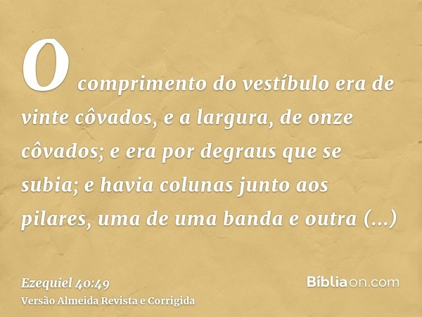 O comprimento do vestíbulo era de vinte côvados, e a largura, de onze côvados; e era por degraus que se subia; e havia colunas junto aos pilares, uma de uma ban