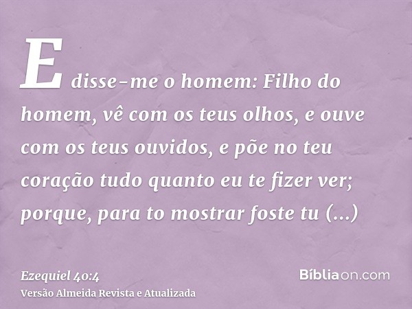 E disse-me o homem: Filho do homem, vê com os teus olhos, e ouve com os teus ouvidos, e põe no teu coração tudo quanto eu te fizer ver; porque, para to mostrar 