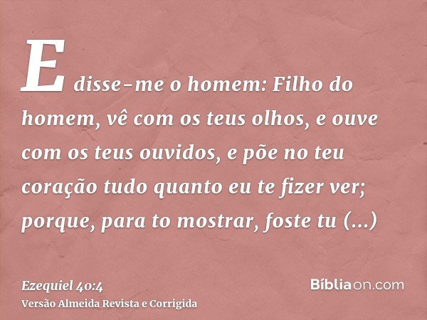 E disse-me o homem: Filho do homem, vê com os teus olhos, e ouve com os teus ouvidos, e põe no teu coração tudo quanto eu te fizer ver; porque, para to mostrar,