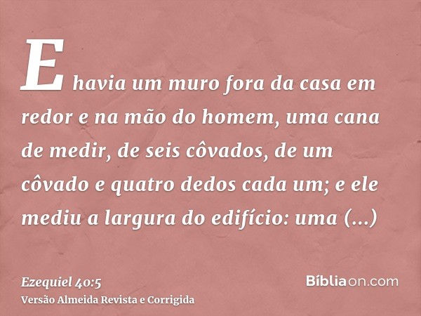E havia um muro fora da casa em redor e na mão do homem, uma cana de medir, de seis côvados, de um côvado e quatro dedos cada um; e ele mediu a largura do edifí