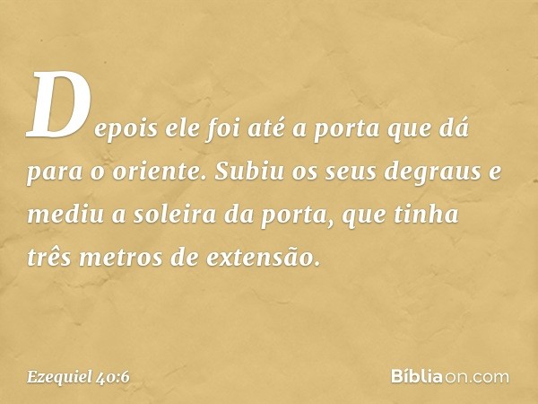 Depois ele foi até a porta que dá para o oriente. Subiu os seus degraus e mediu a soleira da porta, que tinha três metros de extensão. -- Ezequiel 40:6