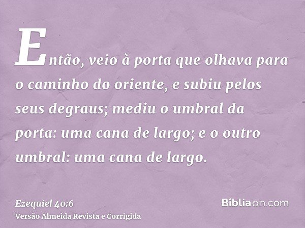 Então, veio à porta que olhava para o caminho do oriente, e subiu pelos seus degraus; mediu o umbral da porta: uma cana de largo; e o outro umbral: uma cana de 