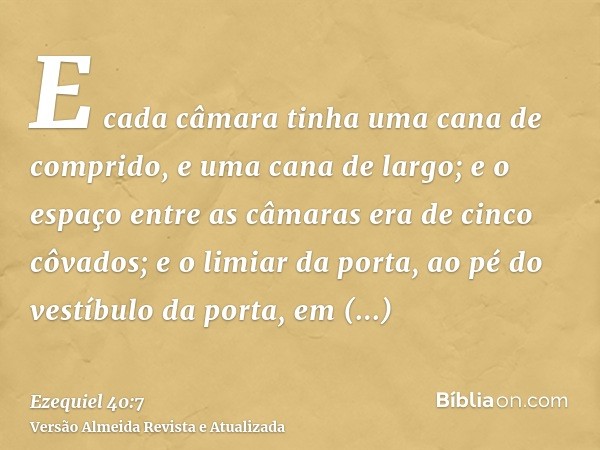 E cada câmara tinha uma cana de comprido, e uma cana de largo; e o espaço entre as câmaras era de cinco côvados; e o limiar da porta, ao pé do vestíbulo da port