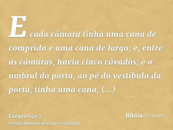 E cada câmara tinha uma cana de comprido e uma cana de largo; e, entre as câmaras, havia cinco côvados; e o umbral da porta, ao pé do vestíbulo da porta, tinha 