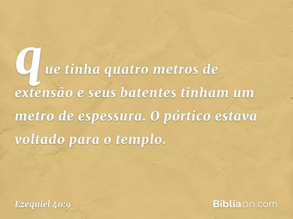 que tinha quatro metros de extensão e seus batentes tinham um metro de espessura. O pórtico estava voltado para o templo. -- Ezequiel 40:9