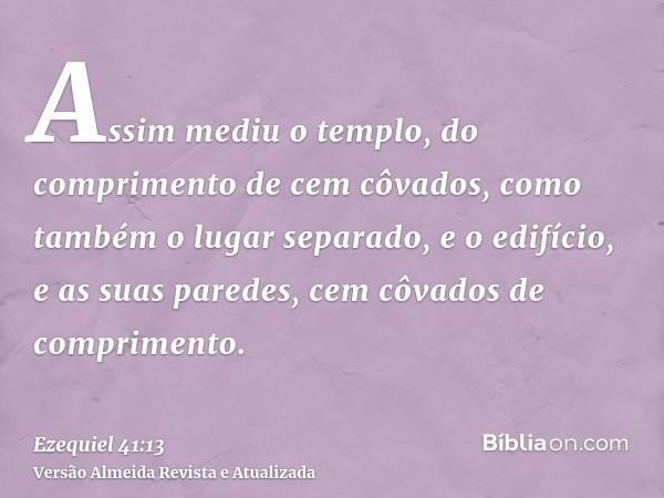 Assim mediu o templo, do comprimento de cem côvados, como também o lugar separado, e o edifício, e as suas paredes, cem côvados de comprimento.