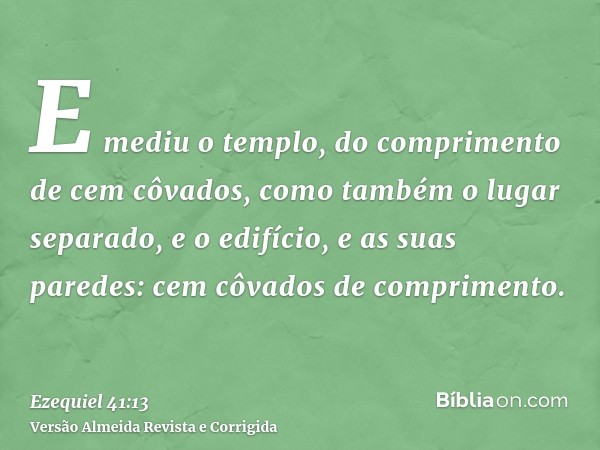 E mediu o templo, do comprimento de cem côvados, como também o lugar separado, e o edifício, e as suas paredes: cem côvados de comprimento.