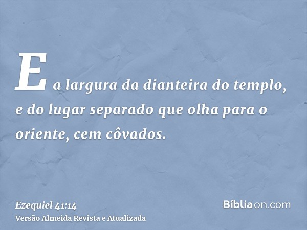 E a largura da dianteira do templo, e do lugar separado que olha para o oriente, cem côvados.