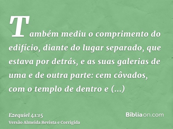 Também mediu o comprimento do edifício, diante do lugar separado, que estava por detrás, e as suas galerias de uma e de outra parte: cem côvados, com o templo d