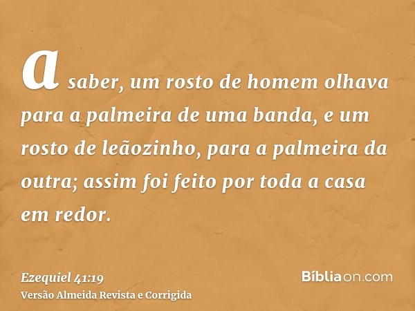 a saber, um rosto de homem olhava para a palmeira de uma banda, e um rosto de leãozinho, para a palmeira da outra; assim foi feito por toda a casa em redor.