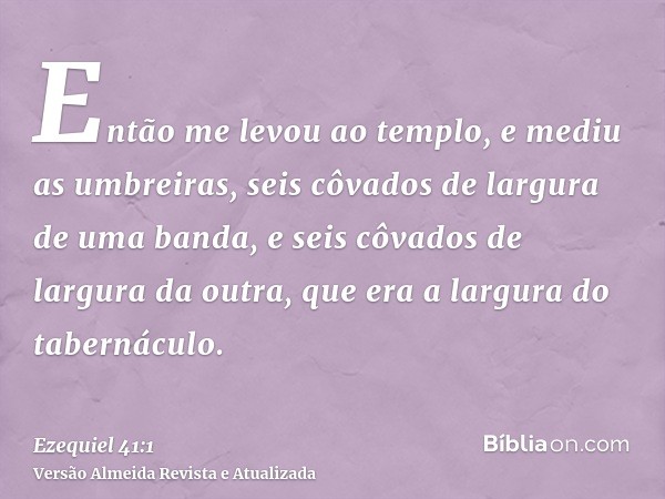 Então me levou ao templo, e mediu as umbreiras, seis côvados de largura de uma banda, e seis côvados de largura da outra, que era a largura do tabernáculo.