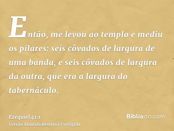 Então, me levou ao templo e mediu os pilares: seis côvados de largura de uma banda, e seis côvados de largura da outra, que era a largura do tabernáculo.