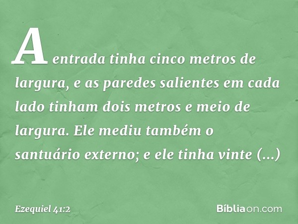 A entrada tinha cinco metros de largura, e as paredes salientes em cada lado tinham dois metros e meio de largura. Ele mediu também o santuário externo; e ele t