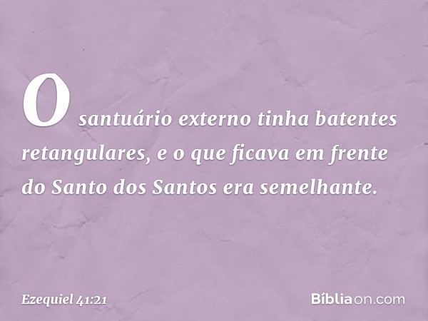 O santuário externo tinha batentes retangulares, e o que ficava em frente do Santo dos Santos era semelhante. -- Ezequiel 41:21