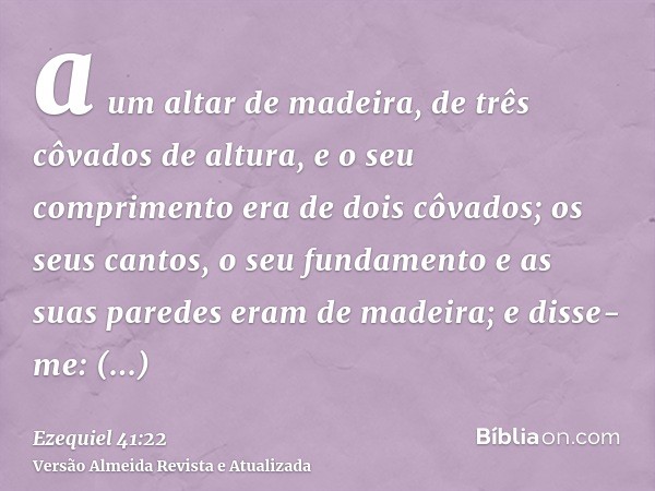 a um altar de madeira, de três côvados de altura, e o seu comprimento era de dois côvados; os seus cantos, o seu fundamento e as suas paredes eram de madeira; e