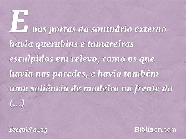 E nas portas do santuário externo havia querubins e tamareiras esculpidos em relevo, como os que havia nas paredes, e havia também uma saliência de madeira na f