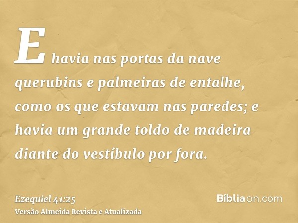 E havia nas portas da nave querubins e palmeiras de entalhe, como os que estavam nas paredes; e havia um grande toldo de madeira diante do vestíbulo por fora.