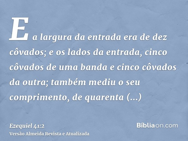 E a largura da entrada era de dez côvados; e os lados da entrada, cinco côvados de uma banda e cinco côvados da outra; também mediu o seu comprimento, de quaren