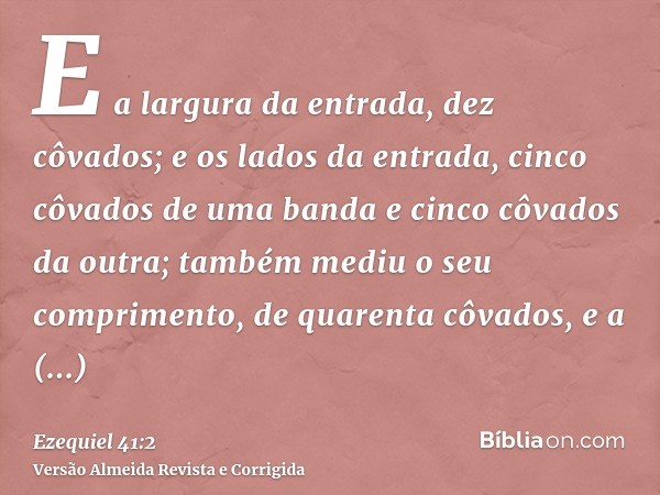 E a largura da entrada, dez côvados; e os lados da entrada, cinco côvados de uma banda e cinco côvados da outra; também mediu o seu comprimento, de quarenta côv