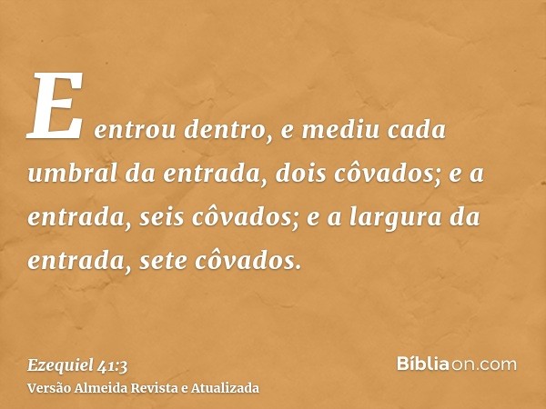 E entrou dentro, e mediu cada umbral da entrada, dois côvados; e a entrada, seis côvados; e a largura da entrada, sete côvados.