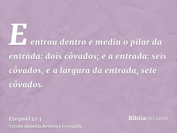 E entrou dentro e mediu o pilar da entrada: dois côvados; e a entrada: seis côvados, e a largura da entrada, sete côvados.