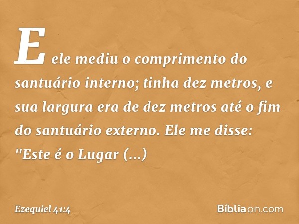 E ele mediu o comprimento do santuário interno; tinha dez metros, e sua largura era de dez metros até o fim do santuário externo. Ele me disse: "Este é o Lugar 