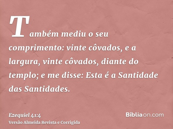 Também mediu o seu comprimento: vinte côvados, e a largura, vinte côvados, diante do templo; e me disse: Esta é a Santidade das Santidades.