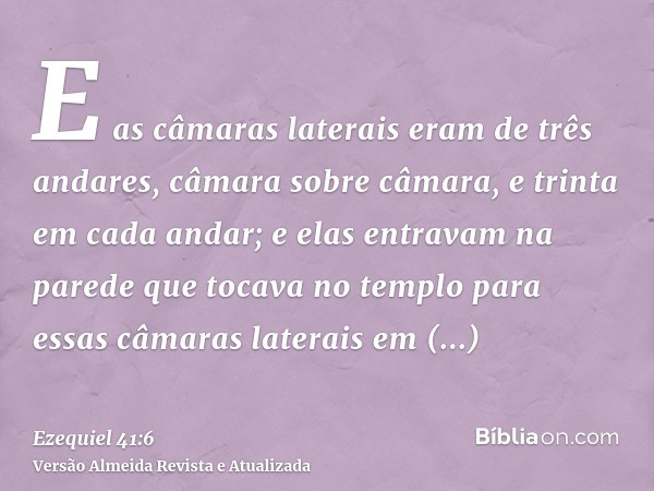 E as câmaras laterais eram de três andares, câmara sobre câmara, e trinta em cada andar; e elas entravam na parede que tocava no templo para essas câmaras later