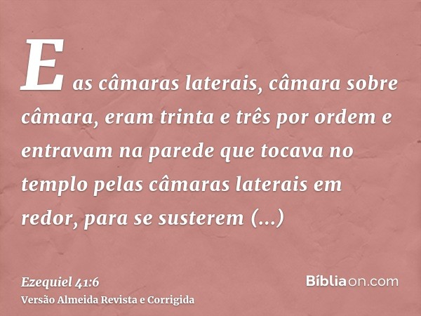 E as câmaras laterais, câmara sobre câmara, eram trinta e três por ordem e entravam na parede que tocava no templo pelas câmaras laterais em redor, para se sust