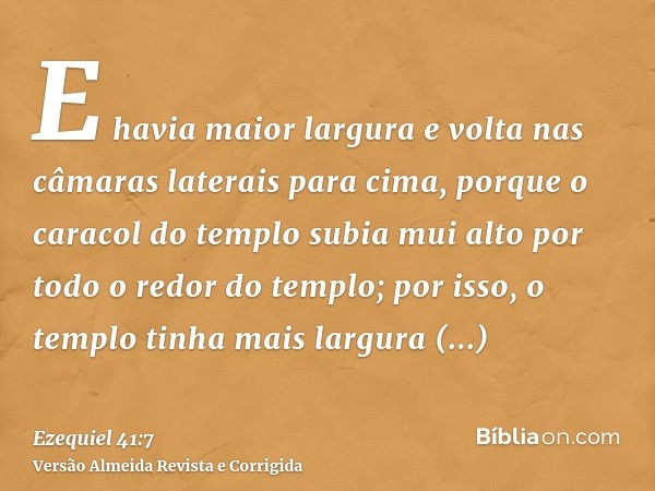 E havia maior largura e volta nas câmaras laterais para cima, porque o caracol do templo subia mui alto por todo o redor do templo; por isso, o templo tinha mai