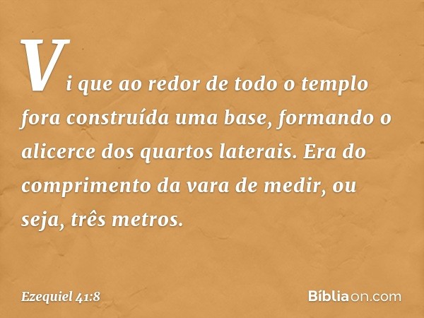 Vi que ao redor de todo o templo fora construída uma base, formando o alicerce dos quar­tos laterais. Era do comprimento da vara de medir, ou seja, três metros.